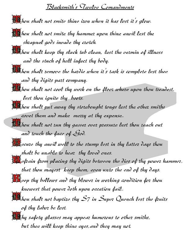 Blacksmiths Twelve Commandments - 
Thou shalt not smite thine iron when it has lost it's glow.
Thou Shalt not smithe thy hammer upon thine anvil lest the shrapnel gods invade thy crotch.  
Thou shalt keep thy slack tub clean lest the vermin of illnessand stench of hell infect thy body.  
Thou shalt remove the hardie when it's task is complete lest thee and thy digits part company.  
Thou shalt not cool theye work on the floor where upon thou treadest lest thou ignite they boots.  
Thou shalt not run thy gasser over pressure lest thou reach out and touch the face of God.  
Secure they anvil well to the stump lest in thy latter days thou shalt be unable to hear they loved ones.
Refrain from placing they digits between the dies of thy power hammer.  
Keep thy bellows and blower in working condition for thou knowest that power doth upon occasion fail.  
Thou shalt not baptise thy S7 in Super Quench lest the fruits of thy labor be lost.
Thy safety glasses may appear humerous top other smiths, but thee will keep thine eyes and they may not.