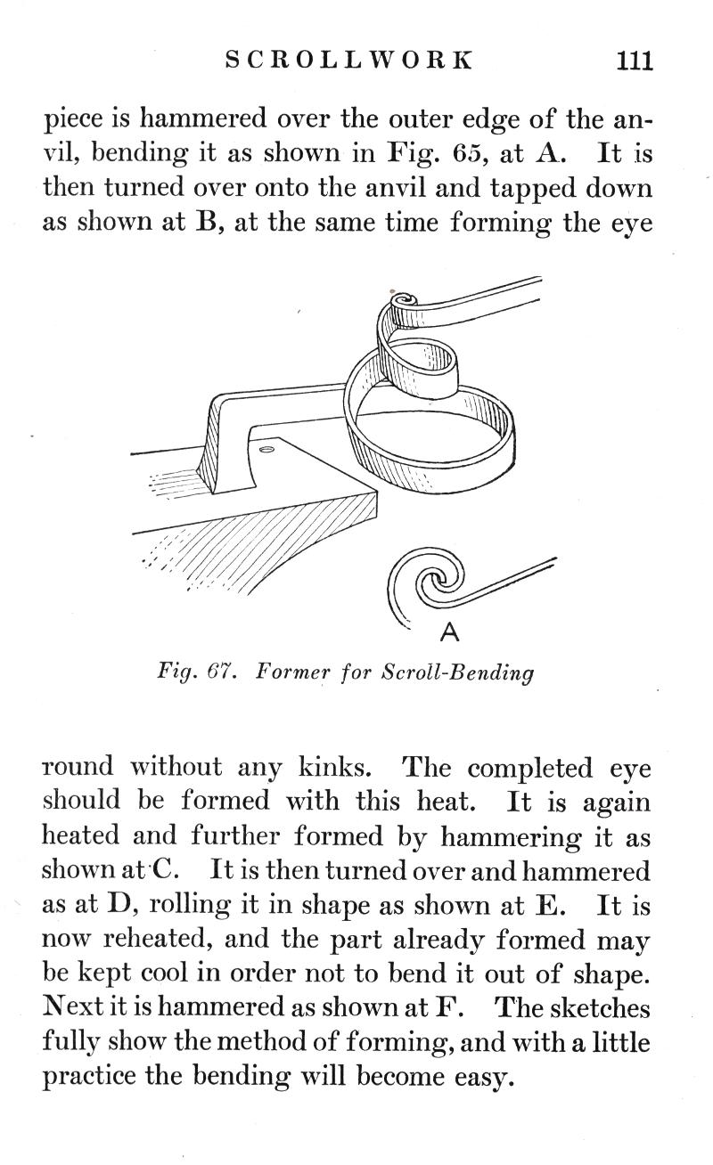 SCROLLWORK
p.111

piece is hammered over the outer edge of the anvil, bending it as shown in Fig. 65, at A. It is then turned over onto the anvil and tapped down as shown at B, at the same time forming the eye

Fig. 67.   Former for Scroll-Bending

round without any kinks. The completed eye should be formed with this heat. It is again heated and further formed by hammering it as shown at C. It is then turned over and hammered as at D, rolling it in shape as shown at E. It is now reheated, and the part already formed may be kept cool in order not to bend it out of shape. Next it is hammered as shown at F. The sketches fully show the method of forming, and with a little practice the bending will become easy.