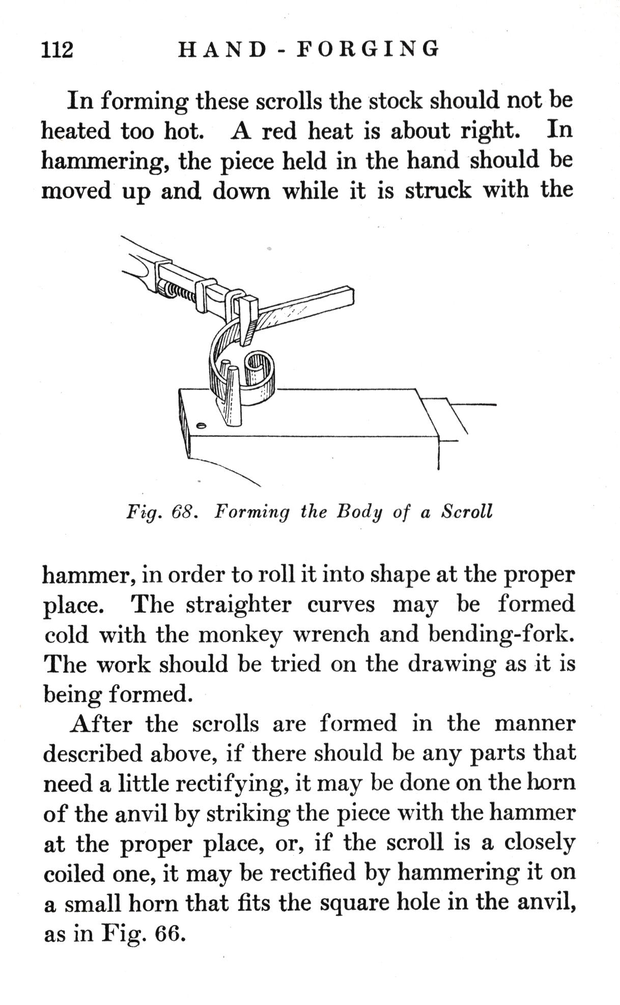 p.112	HAND-FORGING

In forming these scrolls the stock should not be heated too hot. A red heat is about right. In hammering, the piece held in the hand should be moved up and down while it is struck with the

Fig. 68.   Forming the Body of a Scroll

hammer, in order to roll it into shape at the proper place. The straighter curves may be formed cold with the monkey wrench and bending-fork. The work should be tried on the drawing as it is being formed.
After the scrolls are formed in the manner described above, if there should be any parts that need a little rectifying, it may be done on the horn of the anvil by striking the piece with the hammer at the proper place, or, if the scroll is a closely coiled one, it may be rectified by hammering it on a small horn that fits the square hole in the anvil, as in Fig. 66.