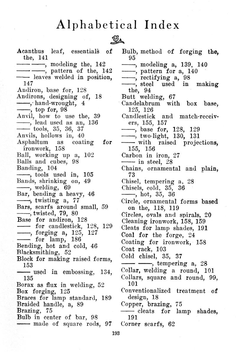 Alphabetical  Index
Acanthus    leaf,    essentials   of the,  141
�� ��, modeling the, 142
�� ��, pattern  of  the,  142
�� leaves welded in position,
147
Andiron, base for, 128 Andirons,  designing   of,   18
��,� hand-wrought,   4
��, top for, 98
Anvil,   how  to   use the,  39
��, lead used as an, 136
�� tools, 35, 36, 37 Anvils, hollows in, 40 Asphaltum as coating for
ironwork,  158 Ball,  working  up  a,  102 Balls and  cubes,  98 Banding,  104
��, tools  used  in,   105 Bands, shrinking   on, 49
���, welding,   69
Bar, bending a heavy, 46
��<, twisting  a,  77
Bars, scarfs around small, 59
��, twisted, 79, 80 Base   for andiron,  128
��   for candlestick,  128, 129
��, forging  a,  125,  127
��  for   lamp,   186 Bending, hot and cold, 46 Blacksmithing,   52 Block for making raised forms, 153
�� used   in   embossing,   134,
135
Borax as flux in welding, 52 Box  forging,  125 Braces for lamp standard,  189 Braided handle, a, 89 Brazing,   75 Bulb in center of bar,  98
�� made  of  square  rods,  97
Bulb, method of forging the, 95
��, modeling a, 139,  140
��, pattern for a, 140
��, rectifying a,  98
��, steel used in making the, 94
Butt  welding,  67
Candelabrum   with box base, 125, 126
Candlestick    and match-receivers, 155, 157
��, base for,  128,   1.29
��, two-light,   130,   131
��� with    raised    projections,
155,   156 Carbon  in iron, 27
�� in steel, 28
Chains,  ornamental   and   plain,
73
Chisel, tempering a,  28 Chisels, cold,  35,   36
��, hot,  35,  36
Circle, ornamental forms based
on the, 118, 119 Circles, ovals and spirals, 20 Cleaning ironwork, 158, 159 Cleats for lamp shades, 191 Coal  for the forge,  24 Coating  for  ironwork,   158 Coat rack, 103 Cold  chisel,   35,   37
�� ��, tempering a, 28 Collar, welding   a   round,   101 Collars, square  and  round,  99,
101 Conventionalized   treatment   of
design, 18 Copper, brazing, 75
�� cleats    for   lamp   shades,
191 Corner scarfs,  62
193